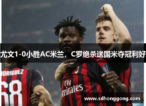 尤文1-0小胜AC米兰，C罗绝杀送国米夺冠利好